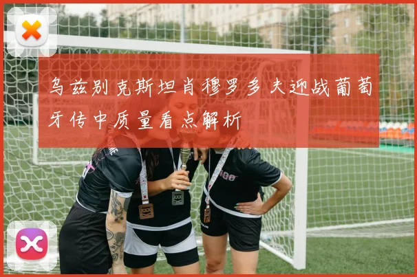 乌兹别克斯坦肖穆罗多夫迎战葡萄牙传中质量看点解析