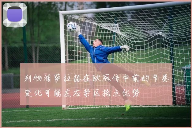 利物浦萨拉赫在欧冠传中前的节奏变化可能左右禁区抢点优势
