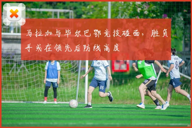 马拉加与毕尔巴鄂竞技碰面，胜负手或在领先后防线高度