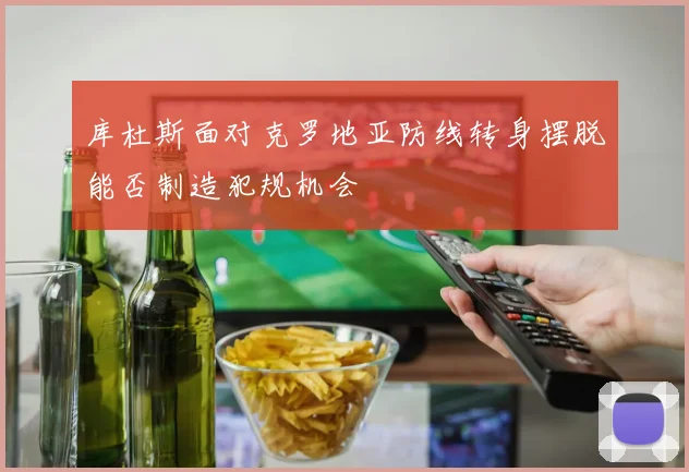 库杜斯面对克罗地亚防线转身摆脱能否制造犯规机会