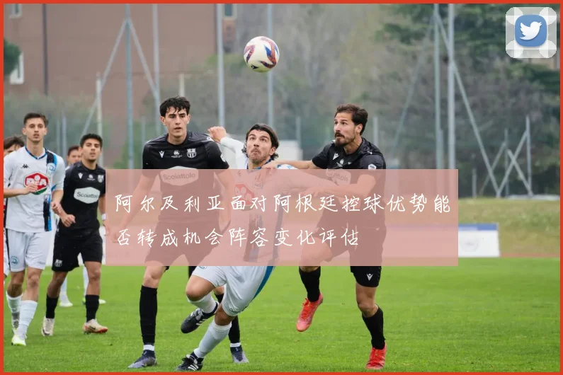 阿尔及利亚面对阿根廷控球优势能否转成机会阵容变化评估