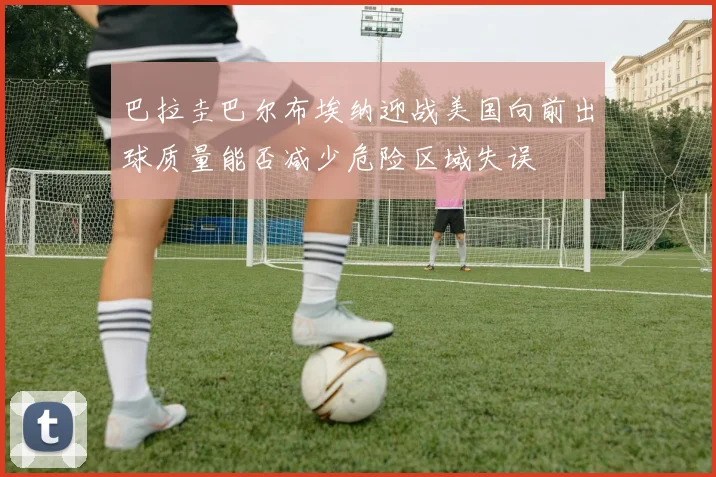 巴拉圭巴尔布埃纳迎战美国向前出球质量能否减少危险区域失误