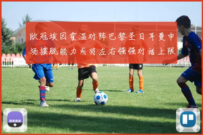 欧冠埃因霍温对阵巴黎圣日耳曼中场摆脱能力或将左右强强对话上限