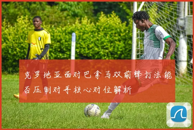 克罗地亚面对巴拿马双前锋打法能否压制对手核心对位解析
