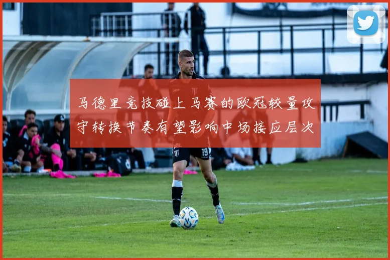 马德里竞技碰上马赛的欧冠较量攻守转换节奏有望影响中场接应层次