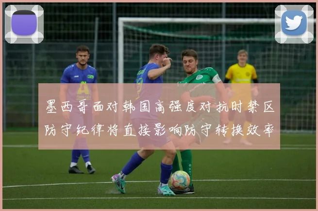 墨西哥面对韩国高强度对抗时禁区防守纪律将直接影响防守转换效率