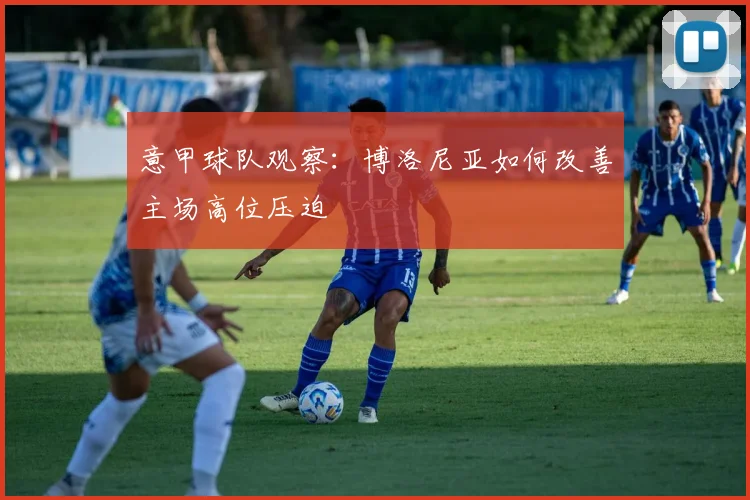 意甲球队观察：博洛尼亚如何改善主场高位压迫