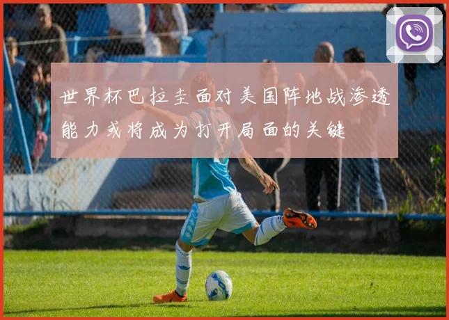 世界杯巴拉圭面对美国阵地战渗透能力或将成为打开局面的关键