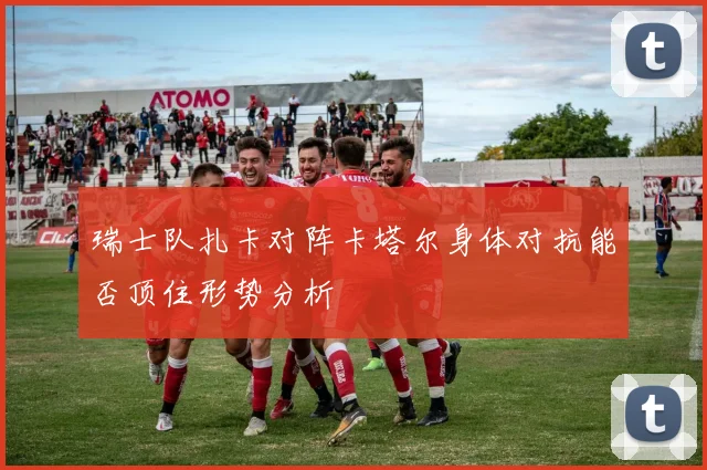 瑞士队扎卡对阵卡塔尔身体对抗能否顶住形势分析